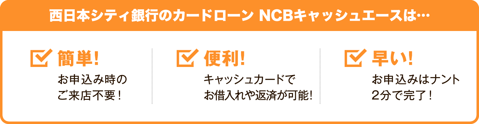 西日本シティ銀行のカードローン　NCBキャッシュエースは・・・簡単！・・・ お申込み時のご来店不要 ！便利！・・・ キャッシュカードでお借入れ返済が可能 ！早い！・・・ お申込みはナント2分で完了 ！